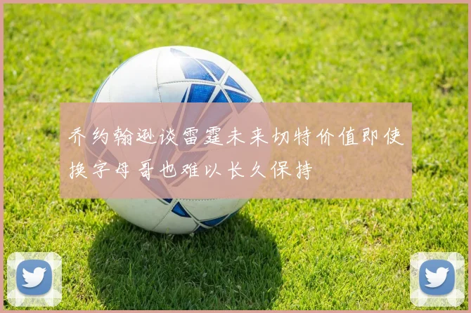 乔约翰逊谈雷霆未来切特价值即使换字母哥也难以长久保持