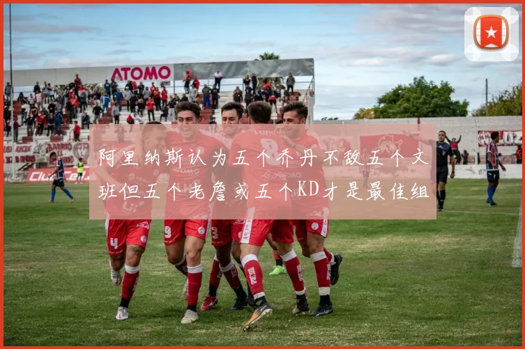 阿里纳斯认为五个乔丹不敌五个文班但五个老詹或五个KD才是最佳组合