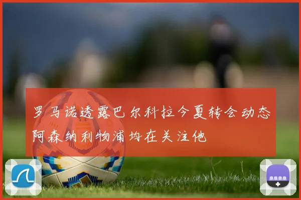 罗马诺透露巴尔科拉今夏转会动态阿森纳利物浦均在关注他