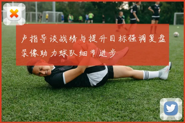 卢指导谈战绩与提升目标强调复盘录像助力球队细节进步