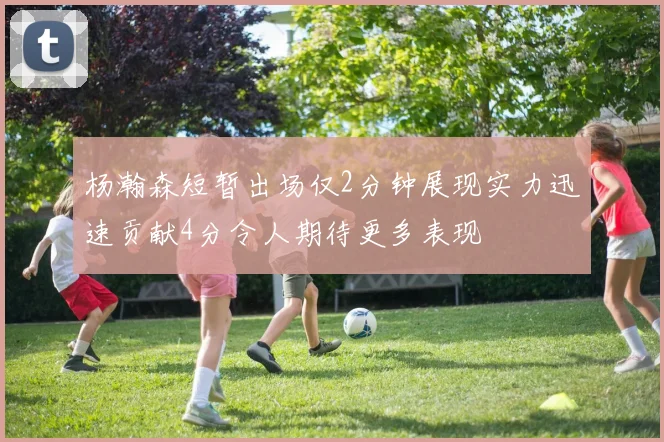 杨瀚森短暂出场仅2分钟展现实力迅速贡献4分令人期待更多表现