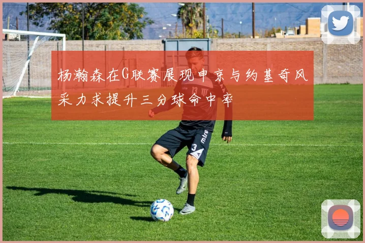 杨瀚森在G联赛展现申京与约基奇风采力求提升三分球命中率