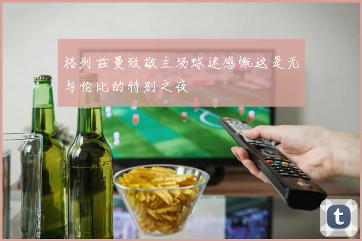 格列兹曼致敬主场球迷感慨这是无与伦比的特别之夜