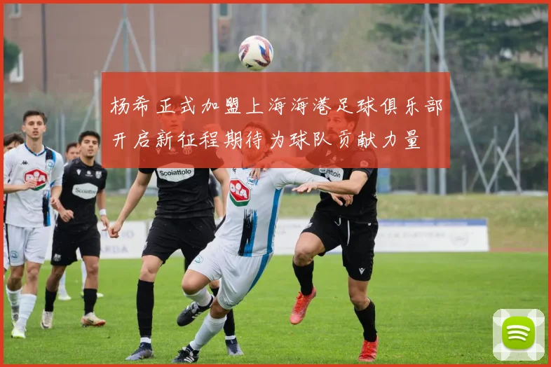 杨希正式加盟上海海港足球俱乐部开启新征程期待为球队贡献力量