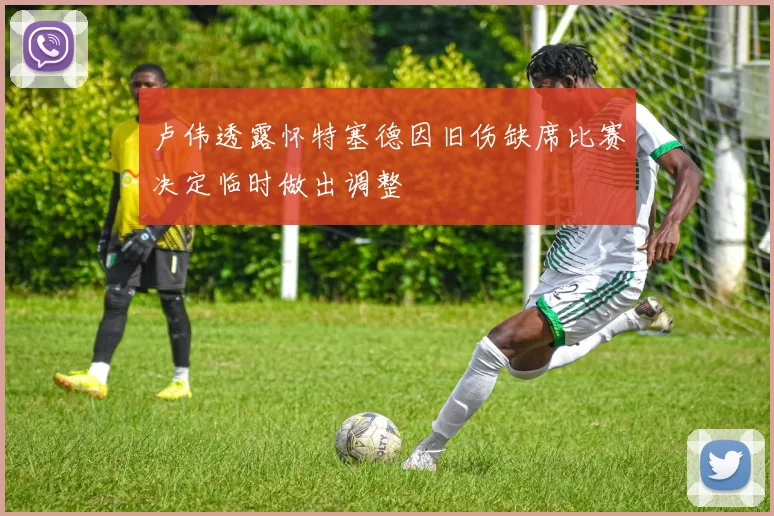 卢伟透露怀特塞德因旧伤缺席比赛决定临时做出调整