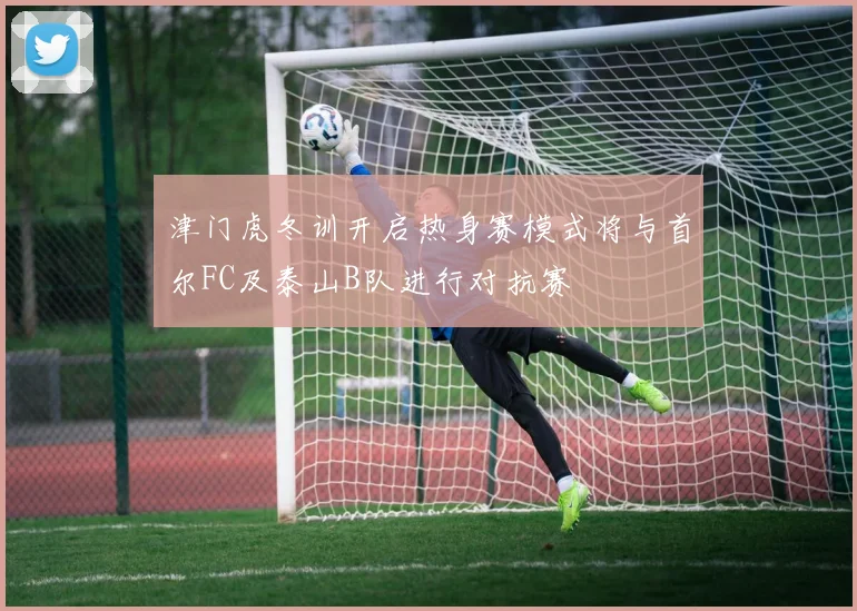 津门虎冬训开启热身赛模式将与首尔FC及泰山B队进行对抗赛