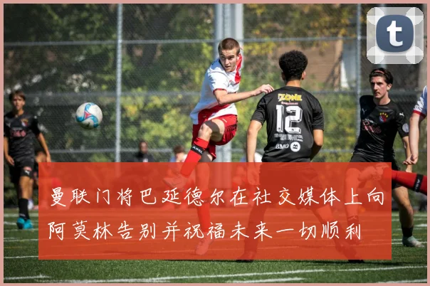曼联门将巴延德尔在社交媒体上向阿莫林告别并祝福未来一切顺利