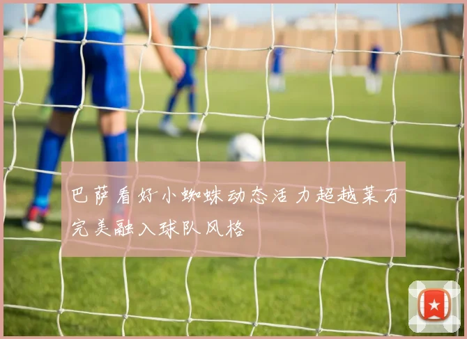 巴萨看好小蜘蛛动态活力超越莱万完美融入球队风格