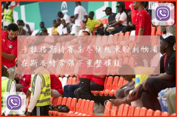 卡拉格期待赛季尽快结束盼利物浦在斯洛特带领下重整旗鼓