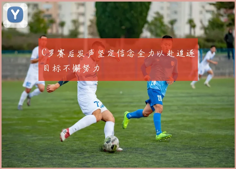 C罗赛后发声坚定信念全力以赴追逐目标不懈努力