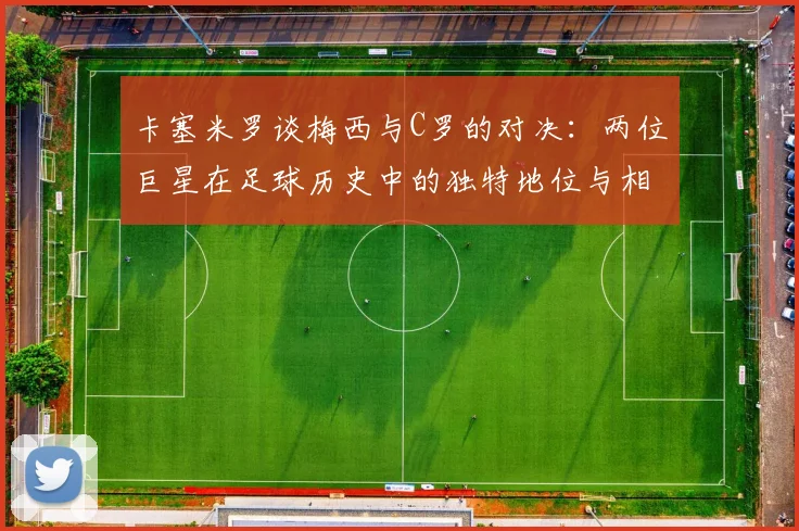 卡塞米罗谈梅西与C罗的对决：两位巨星在足球历史中的独特地位与相互激励