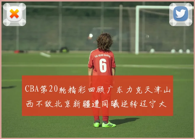 CBA第20轮精彩回顾广东力克天津山西不敌北京新疆遭同曦逆转辽宁大胜四川