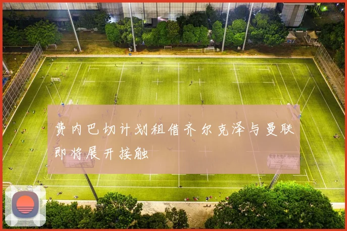 费内巴切计划租借齐尔克泽与曼联即将展开接触
