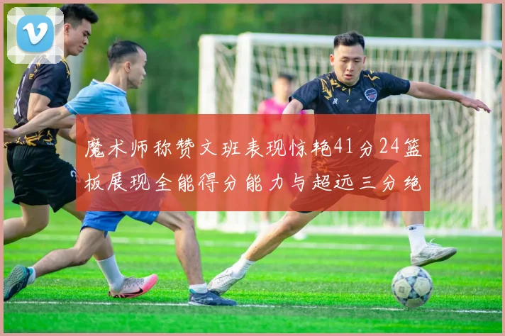 魔术师称赞文班表现惊艳41分24篮板展现全能得分能力与超远三分绝技