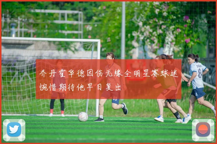 乔丹霍华德因伤无缘全明星赛球迷惋惜期待他早日复出