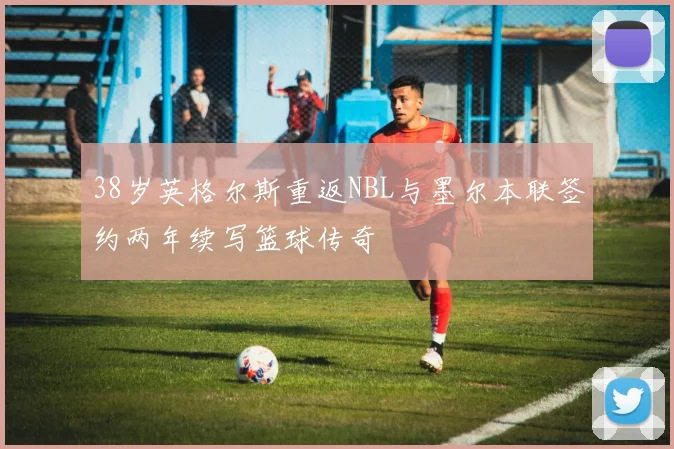 38岁英格尔斯重返NBL与墨尔本联签约两年续写篮球传奇
