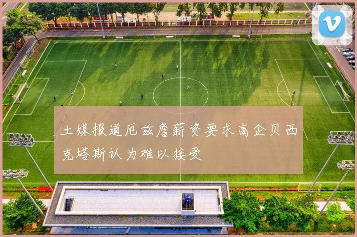 土媒报道厄兹詹薪资要求高企贝西克塔斯认为难以接受