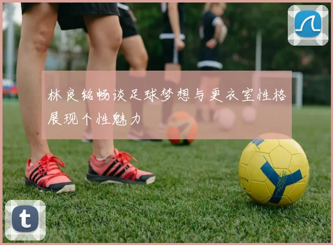 林良铭畅谈足球梦想与更衣室性格展现个性魅力