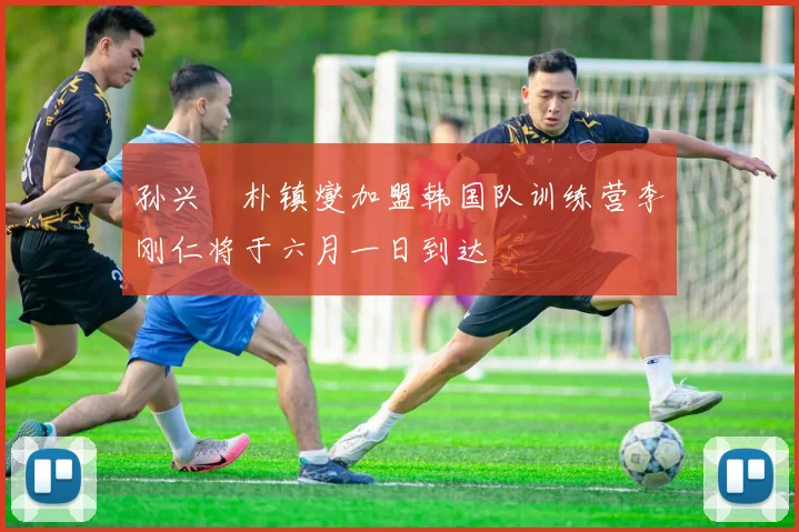 孙兴慜朴镇燮加盟韩国队训练营李刚仁将于六月一日到达